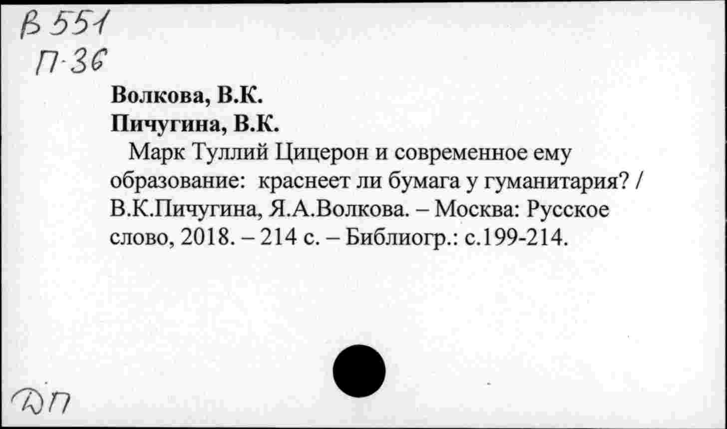 ﻿Волкова, В.К.
Пичугина, В.К.
Марк Туллий Цицерон и современное ему образование: краснеет ли бумага у гуманитария? / В.К.Пичугина, Я.А.Волкова. - Москва: Русское слово, 2018. - 214 с. - Библиогр.: с. 199-214.